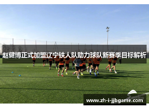 赵健博正式加盟辽宁铁人队助力球队新赛季目标解析 赵健博正式加盟辽宁铁人队助力球队新赛季目标解析