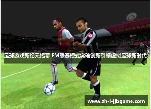 足球游戏新纪元揭幕 FM联赛模式突破创新引领虚拟足球新时代 足球游戏新纪元揭幕 FM联赛模式突破创新引领虚拟足球新时代
